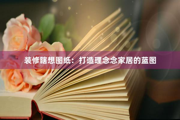 装修瞎想图纸：打造理念念家居的蓝图